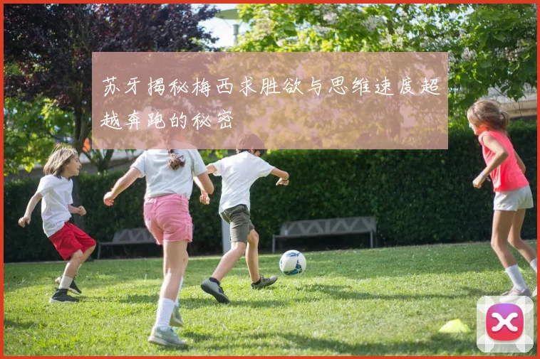 苏牙揭秘梅西求胜欲与思维速度超越奔跑的秘密