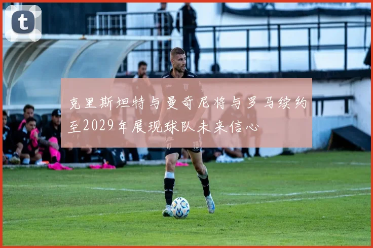 克里斯坦特与曼奇尼将与罗马续约至2029年展现球队未来信心