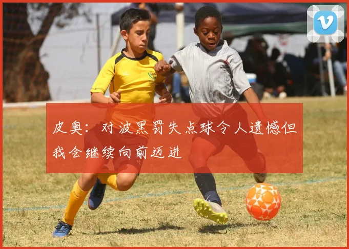皮奥：对波黑罚失点球令人遗憾但我会继续向前迈进