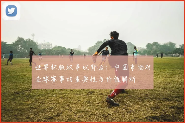 世界杯版权争议背后：中国市场对全球赛事的重要性与价值解析