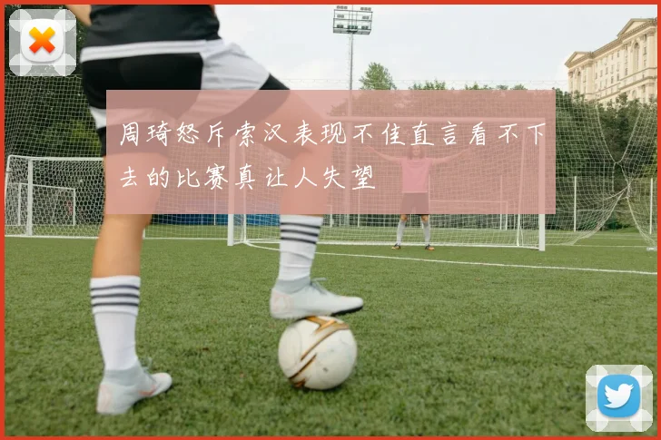 周琦怒斥索汉表现不佳直言看不下去的比赛真让人失望
