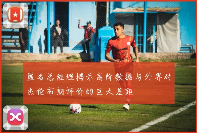 匿名总经理揭示高阶数据与外界对杰伦布朗评价的巨大差距