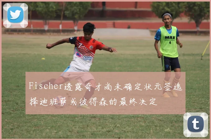 Fischer透露奇才尚未确定状元签选择迪班萨或彼得森的最终决定