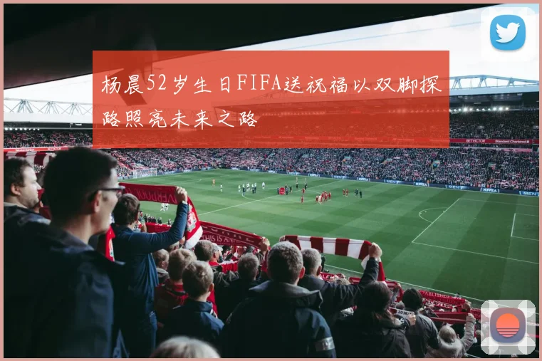 杨晨52岁生日FIFA送祝福以双脚探路照亮未来之路