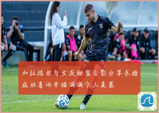 加拉格尔与女友甜蜜合影分享求婚成功喜讯幸福满满令人羡慕