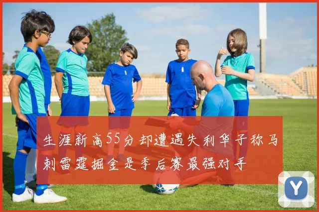 生涯新高55分却遭遇失利华子称马刺雷霆掘金是季后赛最强对手