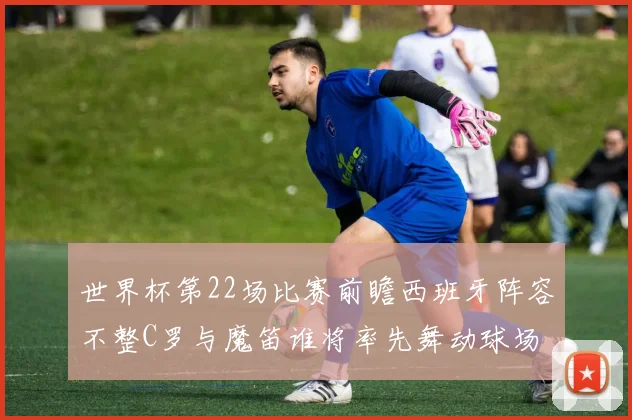 世界杯第22场比赛前瞻西班牙阵容不整C罗与魔笛谁将率先舞动球场