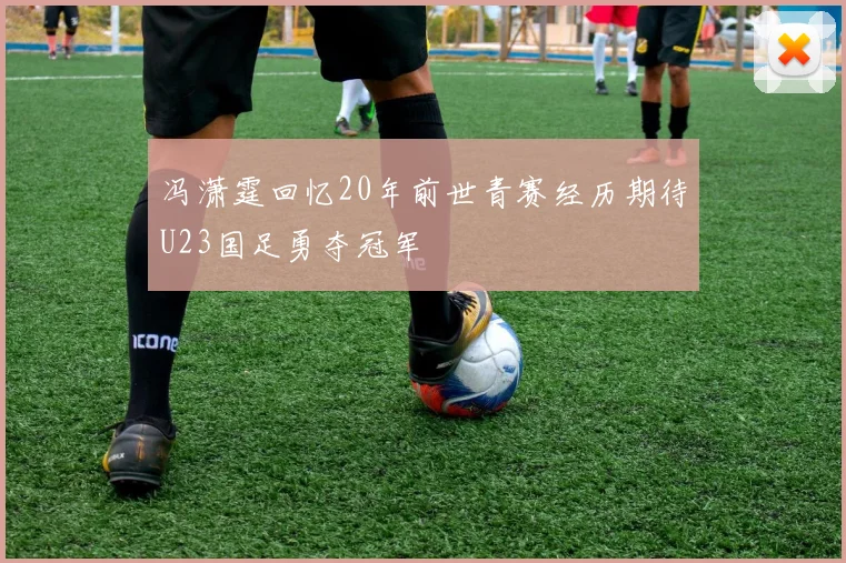冯潇霆回忆20年前世青赛经历期待U23国足勇夺冠军