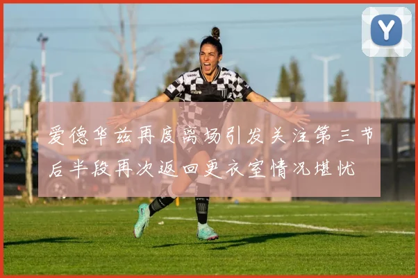 爱德华兹再度离场引发关注第三节后半段再次返回更衣室情况堪忧