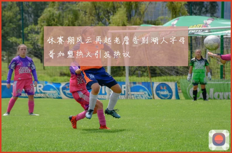 休赛期风云再起老詹告别湖人字母哥加盟热火引发热议