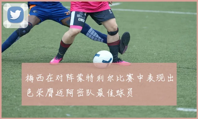 梅西在对阵蒙特利尔比赛中表现出色荣膺迈阿密队最佳球员