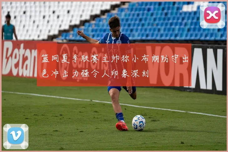 篮网夏季联赛主帅称小布朗防守出色冲击力强令人印象深刻