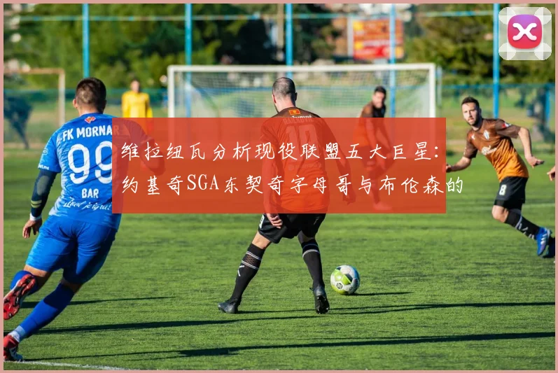 维拉纽瓦分析现役联盟五大巨星：约基奇SGA东契奇字母哥与布伦森的表现与影响