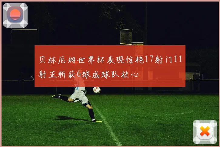 贝林厄姆世界杯表现惊艳17射门11射正斩获6球成球队核心