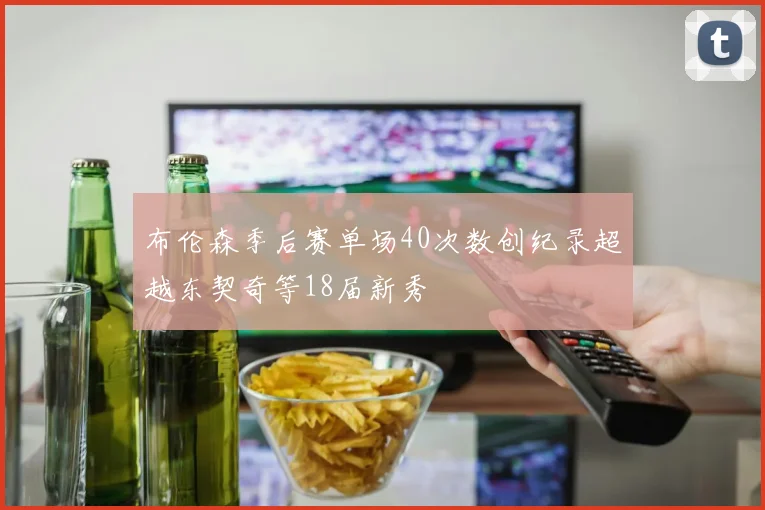 布伦森季后赛单场40次数创纪录超越东契奇等18届新秀