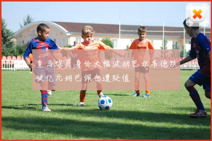 皇马球员身价大幅波动巴尔韦德跌破亿元姆巴佩也遭贬值