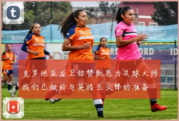 克罗地亚后卫称赞凯恩为足球大师我们已做好与英格兰交锋的准备