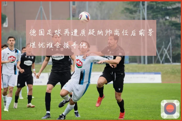 德国足球再遭质疑纳帅离任后前景堪忧谁会接手他