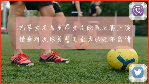 巴萨女足与里昂女足欧冠决赛上演情感对决球员誓言全力以赴不留情面