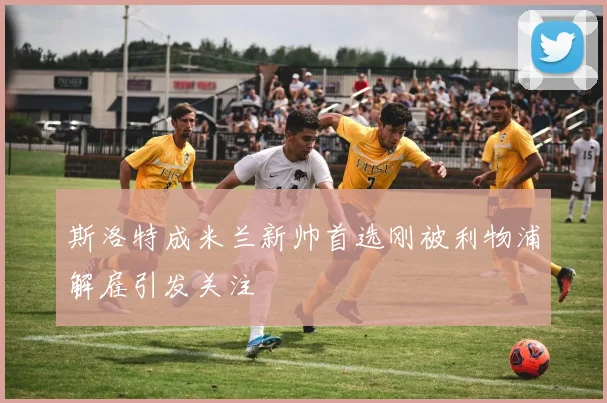 斯洛特成米兰新帅首选刚被利物浦解雇引发关注