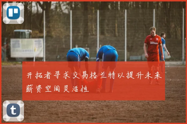 开拓者寻求交易格兰特以提升未来薪资空间灵活性