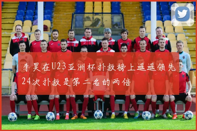 李昊在U23亚洲杯扑救榜上遥遥领先24次扑救是第二名的两倍